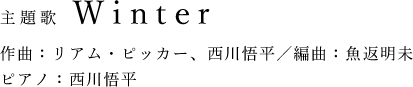 主題歌 Winter 作曲:リアム・ピッカー、西川悟平/編曲:魚返明未 ピアノ:西川悟平
